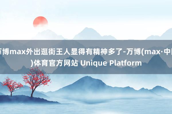 万博max外出逛街王人显得有精神多了-万博(max·中国)体育官方网站 Unique Platform
