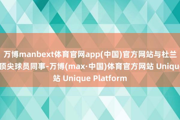 万博manbext体育官网app(中国)官方网站与杜兰特、申京等顶尖球员同事-万博(max·中国)体育官方网站 Unique Platform