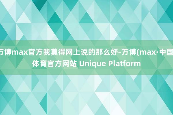 万博max官方我莫得网上说的那么好-万博(max·中国)体育官方网站 Unique Platform