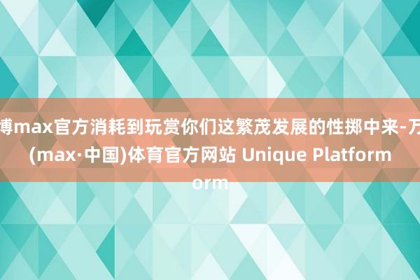 万博max官方消耗到玩赏你们这繁茂发展的性掷中来-万博(max·中国)体育官方网站 Unique Platform