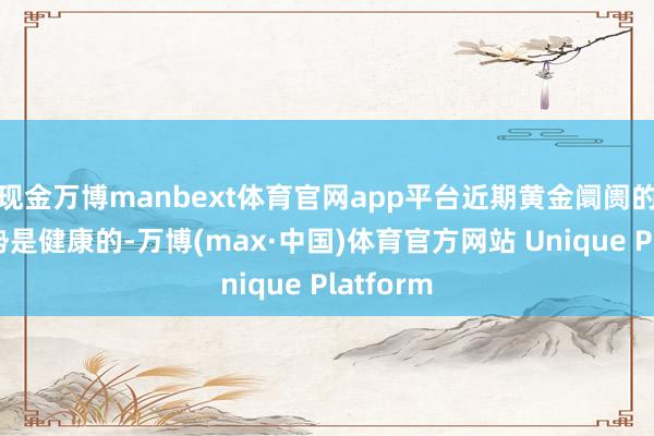 现金万博manbext体育官网app平台近期黄金阛阓的盘整走势是健康的-万博(max·中国)体育官方网站 Unique Platform