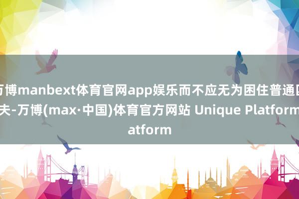 万博manbext体育官网app娱乐而不应无为困住普通匹夫-万博(max·中国)体育官方网站 Unique Platform