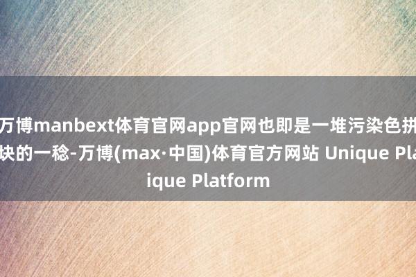 万博manbext体育官网app官网也即是一堆污染色拼接在一块的一稔-万博(max·中国)体育官方网站 Unique Platform