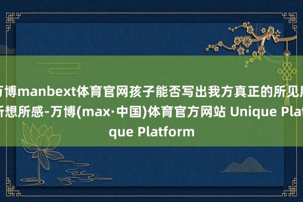 万博manbext体育官网孩子能否写出我方真正的所见所闻、所想所感-万博(max·中国)体育官方网站 Unique Platform