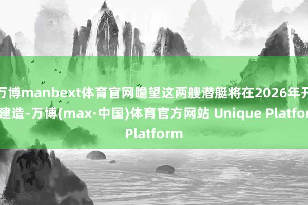 万博manbext体育官网瞻望这两艘潜艇将在2026年开工建造-万博(max·中国)体育官方网站 Unique Platform