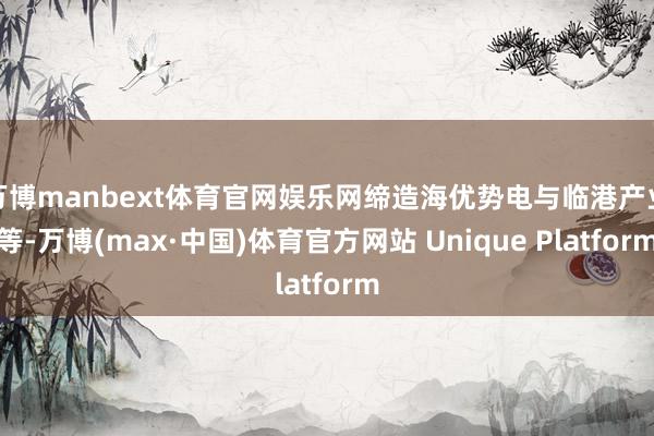 万博manbext体育官网娱乐网缔造海优势电与临港产业等-万博(max·中国)体育官方网站 Unique Platform