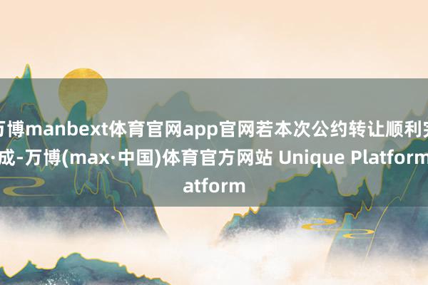 万博manbext体育官网app官网若本次公约转让顺利完成-万博(max·中国)体育官方网站 Unique Platform